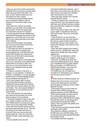 SECOND CHRONICLES
21May you hear the humble and earnest
requests from me and your people Israel
when we pray toward this place. Yes,
hear us from heaven where you live,
and when you hear, forgive.
22"If someone wrongs another person
and is required to take an oath of
innocence in front of the altar at this
Temple,
23then hear from heaven and judge
between your servants--the accuser and
the accused. Punish the guilty party,
and acquit the one who is innocent.
24"If your people Israel are defeated by
their enemies because they have sinned
against you, and if they turn to you and
call on your name and pray to you here
in this Temple,
25then hear from heaven and forgive
their sins and return them to this land
you gave their ancestors.
26"If the skies are shut up and there is
no rain because your people have
sinned against you, and then they pray
toward this Temple and confess your
name and turn from their sins because
you have punished them,
27then hear from heaven and forgive the
sins of your servants, your people Israel.
Teach them to do what is right, and
send rain on your land that you have
given to your people as their special
possession.
28"If there is a famine in the land, or
plagues, or crop disease, or attacks of
locusts or caterpillars, or if your people's
enemies are in the land besieging their
towns--whatever the trouble is--
29and if your people offer a prayer
concerning their troubles or sorrow,
raising their hands toward this Temple,
30then hear from heaven where you live,
and forgive. Give your people whatever
they deserve, for you alone know the
human heart.
31Then they will fear you and walk in
your ways as long as they live in the
land you gave to our ancestors.
32"And when foreigners hear of you and
your mighty miracles, and they come
from distant lands to worship your great
name and to pray toward this Temple,
33then hear from heaven where you live,
and grant what they ask of you. Then all
the people of the earth will come to
know and fear you, just as your own
people Israel do. They, too, will know
that this Temple I have built bears your
name.
34"If your people go out at your
command to fight their enemies, and if
they pray to you toward this city that you
have chosen and toward this Temple
that I have built for your name,
35then hear their prayers from heaven
and uphold their cause.
36"If they sin against you--and who has
never sinned?--you may become angry
with them and let their enemies conquer
them and take them captive to a foreign
land far or near.
37But in that land of exile, they may turn
to you again in repentance and pray,
'We have sinned, done evil, and acted
wickedly.'
38Then if they turn to you with their
whole heart and soul and pray toward
the land you gave to their ancestors,
toward this city you have chosen, and
toward this Temple I have built to honor
your name,
39then hear their prayers from heaven
where you live. Uphold their cause and
forgive your people who have sinned
against you.
40"O my God, be attentive to all the
prayers made to you in this place.
41And now, O LORD God, arise and
enter this resting place of yours, where
your magnificent Ark has been placed.
May your priests, O LORD God, be
clothed with salvation, and may your
saints rejoice in your goodness.
42O LORD God, do not reject your
anointed one. Remember your unfailing
love for your servant David. "
7When Solomon finished praying, fire
flashed down from heaven and burned
up the burnt offerings and sacrifices,
and the glorious presence of the LORD
filled the Temple.
2The priests could not even enter the
Temple of the LORD because the
glorious presence of the LORD filled it.
3When all the people of Israel saw the
fire coming down and the glorious
presence of the LORD filling the Temple,
they fell face down on the ground and
worshiped and praised the LORD,
saying, "He is so good! His faithful love
endures forever!"
4Then the king and all the people offered
sacrifices to the LORD.
5King Solomon offered a sacrifice of
22,000 oxen and 120,000 sheep. And
so the king and all the people dedicated
the Temple of God.
6The priests took their assigned
 