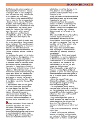 SECOND CHRONICLES
9But Solomon did not conscript any of
the Israelites for forced labor. Instead,
he assigned them to serve as fighting
men, officers in his army, commanders
of his chariots, and charioteers.
10King Solomon also appointed 250 of
them to supervise the various projects.
11Solomon moved his wife, Pharaoh's
daughter, from the City of David to the
new palace he had built for her. He said,
"My wife must not live in King David's
palace, for the Ark of the LORD has
been there, and it is holy ground."
12Then Solomon sacrificed burnt
offerings to the LORD on the altar he
had built in front of the foyer of the
Temple.
13The number of sacrifices varied from
day to day according to the commands
Moses had given. Extra sacrifices were
offered on the Sabbaths, on new moon
festivals, and at the three annual
festivals--the Passover celebration, the
Festival of Harvest, and the Festival of
Shelters.
14In assigning the priests to their duties,
Solomon followed the regulations of his
father, David. He also assigned the
Levites to lead the people in praise and
to assist the priests in their daily duties.
And he assigned the gatekeepers to
their gates by their divisions, following
the commands of David, the man of God.
15Solomon did not deviate in any way
from David's commands concerning the
priests and Levites and the treasuries.
16So Solomon made sure that all the
work related to building the Temple of
the LORD was carried out, from the day
its foundation was laid to the day of its
completion.
17Later Solomon went to Ezion-geber
and Elath, ports in the land of Edom,
along the shore of the Red Sea.
18Hiram sent him ships commanded by
his own officers and manned by
experienced crews of sailors. These
ships sailed to the land of Ophir with
Solomon's men and brought back to
Solomon almost seventeen tons of gold.
9When the queen of Sheba heard of
Solomon's reputation, she came to
Jerusalem to test him with hard
questions. She arrived with a large
group of attendants and a great caravan
of camels loaded with spices, huge
quantities of gold, and precious jewels.
2When she met with Solomon, they
talked about everything she had on her
mind. Solomon answered all her
questions; nothing was too hard for him
to explain to her.
3When the queen of Sheba realized how
wise Solomon was, and when she saw
the palace he had built,
4she was breathless. She was also
amazed at the food on his tables, the
organization of his officials and their
splendid clothing, the cup-bearers and
their robes, and the burnt offerings
Solomon made at the Temple of the
LORD.
5She exclaimed to the king, "Everything
I heard in my country about your
achievements and wisdom is true!
6I didn't believe it until I arrived here and
saw it with my own eyes. Truly I had not
heard the half of it! Your wisdom is far
greater than what I was told.
7How happy these people must be!
What a privilege for your officials to
stand here day after day, listening to
your wisdom!
8The LORD your God is great indeed!
He delights in you and has placed you
on the throne to rule for him. Because
God loves Israel so much and desires
this kingdom to last forever, he has
made you king so you can rule with
justice and righteousness."
9Then she gave the king a gift of nine
thousand pounds of gold, and great
quantities of spices and precious jewels.
Never before had there been spices as
fine as those the queen of Sheba gave
to Solomon.
10(When the crews of Hiram and
Solomon brought gold from Ophir, they
also brought rich cargoes of almug
wood and precious jewels.
11The king used the almug wood to
make steps for the Temple of the LORD
and the royal palace, and to construct
harps and lyres for the musicians. Never
before had there been such beautiful
instruments in Judah.)
12King Solomon gave the queen of
Sheba whatever she asked for--gifts of
greater value than the gifts she had
given him. Then she and all her
attendants left and returned to their own
land.
13Each year Solomon received about 25
tons of gold.
14This did not include the additional
revenue he received from merchants
and traders. All the kings of Arabia and
the governors of the land also brought
 