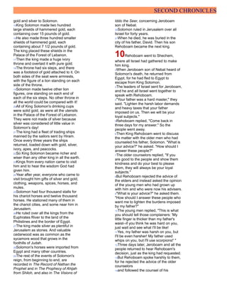 SECOND CHRONICLES
gold and silver to Solomon.
15King Solomon made two hundred
large shields of hammered gold, each
containing over 15 pounds of gold.
16He also made three hundred smaller
shields of hammered gold, each
containing about 7 1/2 pounds of gold.
The king placed these shields in the
Palace of the Forest of Lebanon.
17Then the king made a huge ivory
throne and overlaid it with pure gold.
18The throne had six steps, and there
was a footstool of gold attached to it. On
both sides of the seat were armrests,
with the figure of a lion standing on each
side of the throne.
19Solomon made twelve other lion
figures, one standing on each end of
each of the six steps. No other throne in
all the world could be compared with it!
20All of King Solomon's drinking cups
were solid gold, as were all the utensils
in the Palace of the Forest of Lebanon.
They were not made of silver because
silver was considered of little value in
Solomon's day!
21The king had a fleet of trading ships
manned by the sailors sent by Hiram.
Once every three years the ships
returned, loaded down with gold, silver,
ivory, apes, and peacocks.
22So King Solomon became richer and
wiser than any other king in all the earth.
23Kings from every nation came to visit
him and to hear the wisdom God had
given him.
24Year after year, everyone who came to
visit brought him gifts of silver and gold,
clothing, weapons, spices, horses, and
mules.
25Solomon had four thousand stalls for
his chariot horses and twelve thousand
horses. He stationed many of them in
the chariot cities, and some near him in
Jerusalem.
26He ruled over all the kings from the
Euphrates River to the land of the
Philistines and the border of Egypt.
27The king made silver as plentiful in
Jerusalem as stones. And valuable
cedarwood was as common as the
sycamore wood that grows in the
foothills of Judah.
28Solomon's horses were imported from
Egypt and many other countries.
29The rest of the events of Solomon's
reign, from beginning to end, are
recorded in The Record of Nathan the
Prophet and in The Prophecy of Ahijah
from Shiloh, and also in The Visions of
Iddo the Seer, concerning Jeroboam
son of Nebat.
30Solomon ruled in Jerusalem over all
Israel for forty years.
31When he died, he was buried in the
city of his father, David. Then his son
Rehoboam became the next king.
10Rehoboam went to Shechem,
where all Israel had gathered to make
him king.
2When Jeroboam son of Nebat heard of
Solomon's death, he returned from
Egypt, for he had fled to Egypt to
escape from King Solomon.
3The leaders of Israel sent for Jeroboam,
and he and all Israel went together to
speak with Rehoboam.
4"Your father was a hard master," they
said. "Lighten the harsh labor demands
and heavy taxes that your father
imposed on us. Then we will be your
loyal subjects."
5Rehoboam replied, "Come back in
three days for my answer." So the
people went away.
6Then King Rehoboam went to discuss
the matter with the older men who had
counseled his father, Solomon. "What is
your advice?" he asked. "How should I
answer these people?"
7The older counselors replied, "If you
are good to the people and show them
kindness and do your best to please
them, they will always be your loyal
subjects."
8But Rehoboam rejected the advice of
the elders and instead asked the opinion
of the young men who had grown up
with him and who were now his advisers.
9"What is your advice?" he asked them.
"How should I answer these people who
want me to lighten the burdens imposed
by my father?"
10The young men replied, "This is what
you should tell those complainers: 'My
little finger is thicker than my father's
waist--if you think he was hard on you,
just wait and see what I'll be like!
11Yes, my father was harsh on you, but
I'll be even harsher! My father used
whips on you, but I'll use scorpions!' "
12Three days later, Jeroboam and all the
people returned to hear Rehoboam's
decision, just as the king had requested.
13But Rehoboam spoke harshly to them,
for he rejected the advice of the older
counselors
14and followed the counsel of his
 