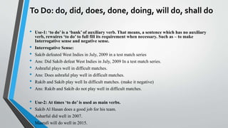 To Do: do, did, does, done, doing, will do, shall do
• Use-1: ‘to do’ is a ‘bank’ of auxiliary verb. That means, a sentence which has no auxiliary
verb, rewuires ‘to do’ to full fill its requirement when necessary. Such as – to make
Interrogative sense and negative sense.
• Interrogative Sense:
• Sakib defeated West Indies in July, 2009 in a test match series
• Ans: Did Sakib defeat West Indies in July, 2009 In a test match series.
• Ashraful plays well in difficult matches.
• Ans: Does ashraful play well in difficult matches.
• Rakib and Sakib play well In difficult matches. (make it negative)
• Ans: Rakib and Sakib do not play well in difficult matches.
• Use-2: At times ‘to do’ is used as main verbs.
• Sakib Al Hasan does a good job for his team.
• Asharful did well in 2007.
• Masrafi will do well in 2015.
 
