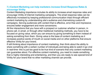 7.) Content Marketing can help marketers increase Email Response Rates &
encourage Virility
Content Marketing importance includes its ability to increase email response rates and
encourage Virility of internet marketing campaigns. The email response rates can be
effectively increased by keeping professional communication intact through efficient
content marketing by understanding site’s audience and channelizing custom-fit
campaigns. Serving audiences with content that is effective, error-free and impressive
ensures better engagement and more conversions.
All the interactions that you have with a prospect or customer whether in person, in
phone call, in email, or through other traditional marketing methods, you have to be
focused on giving value, which you can ensure by giving something to them instead of
asking something from them. Giving value is the base of content marketing as it
increases positive words of mouth on social media and on other platforms that ensure
effective Virility for your brand.
If still thinking about importance of content marketing, then think about the ability to
share something with a certain number of individuals and being able to watch it go viral
in real-time- this is just too good to be true kind of scenario that only content marketing
can guarantee about. For effective content marketing, you need to create something
that is highly interesting and entertaining, and then you are ready to see special kind of
Virility for your brand that no other marketing channel can provide.
 