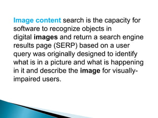 Image content search is the capacity for
software to recognize objects in
digital images and return a search engine
results page (SERP) based on a user
query was originally designed to identify
what is in a picture and what is happening
in it and describe the image for visually-
impaired users.
 