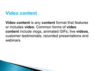 Video content
Video content is any content format that features
or includes video. Common forms of video
content include vlogs, animated GIFs, live videos,
customer testimonials, recorded presentations and
webinars.
 