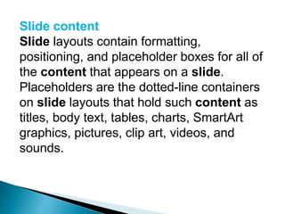 Slide content
Slide layouts contain formatting,
positioning, and placeholder boxes for all of
the content that appears on a slide.
Placeholders are the dotted-line containers
on slide layouts that hold such content as
titles, body text, tables, charts, SmartArt
graphics, pictures, clip art, videos, and
sounds.
 