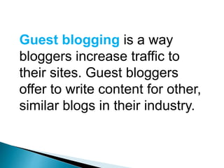 Guest blogging is a way
bloggers increase traffic to
their sites. Guest bloggers
offer to write content for other,
similar blogs in their industry.
 