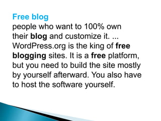 Free blog
people who want to 100% own
their blog and customize it. ...
WordPress.org is the king of free
blogging sites. It is a free platform,
but you need to build the site mostly
by yourself afterward. You also have
to host the software yourself.
 