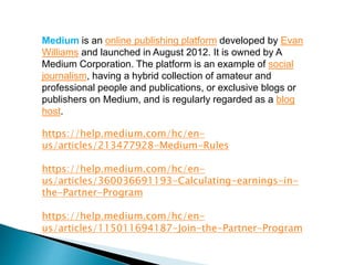 Medium is an online publishing platform developed by Evan
Williams and launched in August 2012. It is owned by A
Medium Corporation. The platform is an example of social
journalism, having a hybrid collection of amateur and
professional people and publications, or exclusive blogs or
publishers on Medium, and is regularly regarded as a blog
host.
https://help.medium.com/hc/en-
us/articles/213477928-Medium-Rules
https://help.medium.com/hc/en-
us/articles/360036691193-Calculating-earnings-in-
the-Partner-Program
https://help.medium.com/hc/en-
us/articles/115011694187-Join-the-Partner-Program
 