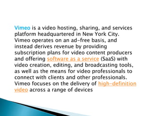 Vimeo is a video hosting, sharing, and services
platform headquartered in New York City.
Vimeo operates on an ad-free basis, and
instead derives revenue by providing
subscription plans for video content producers
and offering software as a service (SaaS) with
video creation, editing, and broadcasting tools,
as well as the means for video professionals to
connect with clients and other professionals.
Vimeo focuses on the delivery of high-definition
video across a range of devices
 