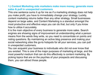 1.) Content Marketing aids marketers make more money, generate more
sales & pull in unexpected customers
This one sentence sums it up for me as if a marketing strategy does not help
you make profit; you have to immediately change your strategy. Luckily,
content marketing returns better than any other strategy. Small businesses
depend on large sales, and Content Marketing is a standout amongst the
most productive and effective ways you can do that, but only if you know
how to utilize it accurately.
It is the main objective of every business to generate more sales. Search
engines are showing signs of improvement at understanding what a person
means from the words they write, so you need to concentrate on points and
noting questions. By maintaining an active blog presence and making your
social networking sites the go-to hotspots for all your services, you can pull
in unexpected customers.
You can acquaint your business to individuals who did not ever know that
you existed. This is one of the major purposes of marketing at large, and the
most powerful medium that can do this effectively is content marketing. By
picking topics that are on the psyches of your prospects and discussing
them, you can attract those people.
 