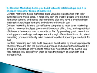 2.) Content Marketing helps you build valuable relationships and it is
cheaper than other forms of marketing
Content marketing helps marketers build valuable relationships with their
audiences and make sales. It helps you gain the trust of people who get help
from your content, and hence their credibility aids you have a loyal fan base
that seeks knowledge from you and wishes to invest in you.
Content marketing is more cost-effective compared to most other marketing
options, however it obliges you to contribute your effort, time, and a great deal
of tolerance before you can procure its profits. By providing great content, and
sharing your knowledge and experience through different mediums of content
marketing, you automatically drive conversion without spending extra buck for
that.
Content marketing can help build deals and boost sales by meeting prospects
wherever they are at in the purchasing process and cajoling them forward by
giving the knowledge they need to make their next stride. If you do this in a
right fashion, you can convert them to walk them down on your path and
increase ROI.
 
