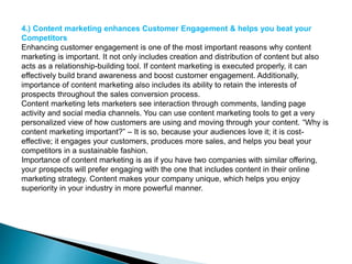 4.) Content marketing enhances Customer Engagement & helps you beat your
Competitors
Enhancing customer engagement is one of the most important reasons why content
marketing is important. It not only includes creation and distribution of content but also
acts as a relationship-building tool. If content marketing is executed properly, it can
effectively build brand awareness and boost customer engagement. Additionally,
importance of content marketing also includes its ability to retain the interests of
prospects throughout the sales conversion process.
Content marketing lets marketers see interaction through comments, landing page
activity and social media channels. You can use content marketing tools to get a very
personalized view of how customers are using and moving through your content. “Why is
content marketing important?” – It is so, because your audiences love it; it is cost-
effective; it engages your customers, produces more sales, and helps you beat your
competitors in a sustainable fashion.
Importance of content marketing is as if you have two companies with similar offering,
your prospects will prefer engaging with the one that includes content in their online
marketing strategy. Content makes your company unique, which helps you enjoy
superiority in your industry in more powerful manner.
 