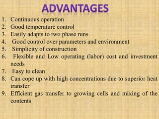1. Continuous operation
2. Good temperature control
3. Easily adapts to two phase runs
4. Good control over parameters and environment
5. Simplicity of construction
6. Flexible and Low operating (labor) cost and investment
needs
7. Easy to clean
8. Can cope up with high concentrations due to superior heat
transfer
9. Efficient gas transfer to growing cells and mixing of the
contents
 