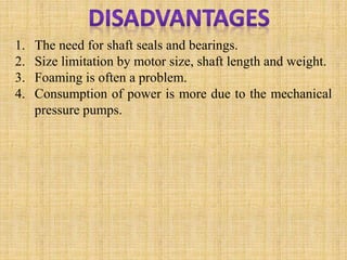 1. The need for shaft seals and bearings.
2. Size limitation by motor size, shaft length and weight.
3. Foaming is often a problem.
4. Consumption of power is more due to the mechanical
pressure pumps.
 