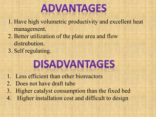 1. Have high volumetric productivity and excellent heat
management.
2. Better utilization of the plate area and flow
distrubution.
3. Self regulating.
1. Less efficient than other bioreactors
2. Does not have draft tube
3. Higher catalyst consumption than the fixed bed
4. Higher installation cost and difficult to design
 