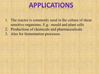 1. The reactor is commonly used in the culture of shear
sensitive organisms. E.g.: mould and plant cells
2. Productions of chemicals and pharmaceuticals.
3. Also for fermentation processes.
 