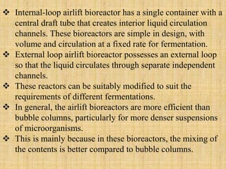  Internal-loop airlift bioreactor has a single container with a
central draft tube that creates interior liquid circulation
channels. These bioreactors are simple in design, with
volume and circulation at a fixed rate for fermentation.
 External loop airlift bioreactor possesses an external loop
so that the liquid circulates through separate independent
channels.
 These reactors can be suitably modified to suit the
requirements of different fermentations.
 In general, the airlift bioreactors are more efficient than
bubble columns, particularly for more denser suspensions
of microorganisms.
 This is mainly because in these bioreactors, the mixing of
the contents is better compared to bubble columns.
 