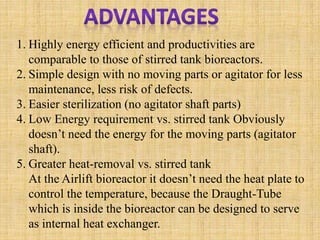 1. Highly energy efficient and productivities are
comparable to those of stirred tank bioreactors.
2. Simple design with no moving parts or agitator for less
maintenance, less risk of defects.
3. Easier sterilization (no agitator shaft parts)
4. Low Energy requirement vs. stirred tank Obviously
doesn’t need the energy for the moving parts (agitator
shaft).
5. Greater heat-removal vs. stirred tank
At the Airlift bioreactor it doesn’t need the heat plate to
control the temperature, because the Draught-Tube
which is inside the bioreactor can be designed to serve
as internal heat exchanger.
 