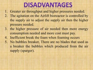 1. Greater air throughput and higher pressures needed.
2. The agitation on the Airlift bioreactor is controlled by
the supply air to adjust the supply air then the higher
pressure needed.
3. the higher pressure of air needed then more energy
consumption needed and more cost must pay.
4. Inefficient break the foam when foaming occurs
5. No bubbles breaker, There are no blades that used as
a breaker the bubbles which produced from the air
supply (sparger).
 