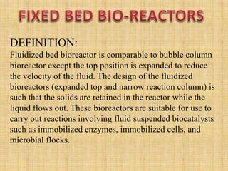 DEFINITION:
Fluidized bed bioreactor is comparable to bubble column
bioreactor except the top position is expanded to reduce
the velocity of the fluid. The design of the fluidized
bioreactors (expanded top and narrow reaction column) is
such that the solids are retained in the reactor while the
liquid flows out. These bioreactors are suitable for use to
carry out reactions involving fluid suspended biocatalysts
such as immobilized enzymes, immobilized cells, and
microbial flocks.
 