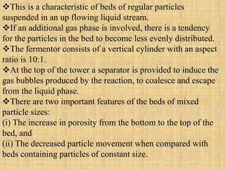 This is a characteristic of beds of regular particles
suspended in an up flowing liquid stream.
If an additional gas phase is involved, there is a tendency
for the particles in the bed to become less evenly distributed.
The fermentor consists of a vertical cylinder with an aspect
ratio is 10:1.
At the top of the tower a separator is provided to induce the
gas bubbles produced by the reaction, to coalesce and escape
from the liquid phase.
There are two important features of the beds of mixed
particle sizes:
(i) The increase in porosity from the bottom to the top of the
bed, and
(ii) The decreased particle movement when compared with
beds containing particles of constant size.
 
