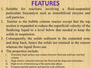 1. Suitable for reactions involving a fluid-suspended
particulate biocatalyst such as immobilized enzyme and
cell particles.
2. Similar to the bubble column reactor except that the top
section is expanded to reduce the superficial velocity of the
fluidizing liquid to a level below that needed to keep the
solids in suspension.
3. Consequently, the solids sediment in the expanded zone
and drop back, hence the solids are retained in the reactor
whereas the liquid flows out.
4. The properties include:
i. Extremely high surface area contact between fluid and solid per unit bed
volume
ii. High relative velocities between the fluid and the dispersed solid phase.
iii. High levels of intermixing of the particulate phase.
iv. Frequent particle-particle and particle-wall collisions.
 