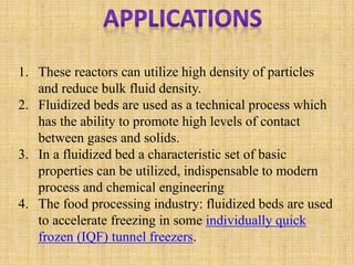 1. These reactors can utilize high density of particles
and reduce bulk fluid density.
2. Fluidized beds are used as a technical process which
has the ability to promote high levels of contact
between gases and solids.
3. In a fluidized bed a characteristic set of basic
properties can be utilized, indispensable to modern
process and chemical engineering
4. The food processing industry: fluidized beds are used
to accelerate freezing in some individually quick
frozen (IQF) tunnel freezers.
 