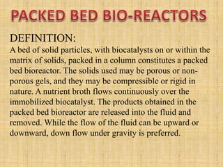 DEFINITION:
A bed of solid particles, with biocatalysts on or within the
matrix of solids, packed in a column constitutes a packed
bed bioreactor. The solids used may be porous or non-
porous gels, and they may be compressible or rigid in
nature. A nutrient broth flows continuously over the
immobilized biocatalyst. The products obtained in the
packed bed bioreactor are released into the fluid and
removed. While the flow of the fluid can be upward or
downward, down flow under gravity is preferred.
 