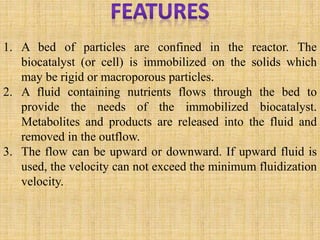 1. A bed of particles are confined in the reactor. The
biocatalyst (or cell) is immobilized on the solids which
may be rigid or macroporous particles.
2. A fluid containing nutrients flows through the bed to
provide the needs of the immobilized biocatalyst.
Metabolites and products are released into the fluid and
removed in the outflow.
3. The flow can be upward or downward. If upward fluid is
used, the velocity can not exceed the minimum fluidization
velocity.
 