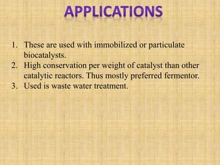 1. These are used with immobilized or particulate
biocatalysts.
2. High conservation per weight of catalyst than other
catalytic reactors. Thus mostly preferred fermentor.
3. Used is waste water treatment.
 