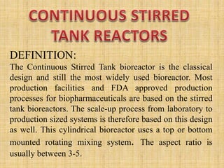 DEFINITION:
The Continuous Stirred Tank bioreactor is the classical
design and still the most widely used bioreactor. Most
production facilities and FDA approved production
processes for biopharmaceuticals are based on the stirred
tank bioreactors. The scale-up process from laboratory to
production sized systems is therefore based on this design
as well. This cylindrical bioreactor uses a top or bottom
mounted rotating mixing system. The aspect ratio is
usually between 3-5.
 