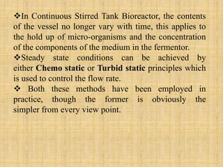 In Continuous Stirred Tank Bioreactor, the contents
of the vessel no longer vary with time, this applies to
the hold up of micro-organisms and the concentration
of the components of the medium in the fermentor.
Steady state conditions can be achieved by
either Chemo static or Turbid static principles which
is used to control the flow rate.
 Both these methods have been employed in
practice, though the former is obviously the
simpler from every view point.
 