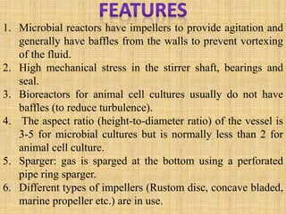1. Microbial reactors have impellers to provide agitation and
generally have baffles from the walls to prevent vortexing
of the fluid.
2. High mechanical stress in the stirrer shaft, bearings and
seal.
3. Bioreactors for animal cell cultures usually do not have
baffles (to reduce turbulence).
4. The aspect ratio (height-to-diameter ratio) of the vessel is
3-5 for microbial cultures but is normally less than 2 for
animal cell culture.
5. Sparger: gas is sparged at the bottom using a perforated
pipe ring sparger.
6. Different types of impellers (Rustom disc, concave bladed,
marine propeller etc.) are in use.
 