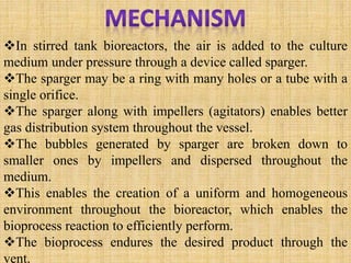 In stirred tank bioreactors, the air is added to the culture
medium under pressure through a device called sparger.
The sparger may be a ring with many holes or a tube with a
single orifice.
The sparger along with impellers (agitators) enables better
gas distribution system throughout the vessel.
The bubbles generated by sparger are broken down to
smaller ones by impellers and dispersed throughout the
medium.
This enables the creation of a uniform and homogeneous
environment throughout the bioreactor, which enables the
bioprocess reaction to efficiently perform.
The bioprocess endures the desired product through the
vent.
 