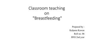 Classroom teaching
on
"Breastfeeding"
Prepared by :
Kalpana Kawan
Roll no. 06
BNS 2nd year
 