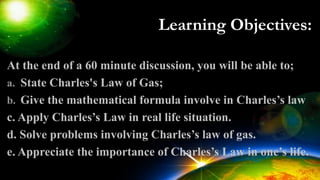 Learning Objectives:
At the end of a 60 minute discussion, you will be able to;
a. State Charles's Law of Gas;
b. Give the mathematical formula involve in Charles’s law
c. Apply Charles’s Law in real life situation.
d. Solve problems involving Charles’s law of gas.
e. Appreciate the importance of Charles’s Law in one’s life.
 