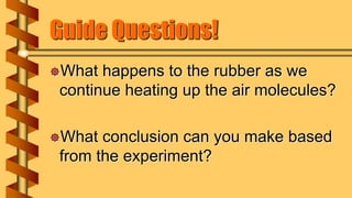 Guide Questions!
What happens to the rubber as we
continue heating up the air molecules?
What conclusion can you make based
from the experiment?
 