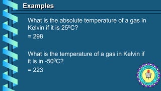 Examples
What is the absolute temperature of a gas in
Kelvin if it is 250C?
= 298
What is the temperature of a gas in Kelvin if
it is in -500C?
= 223
 