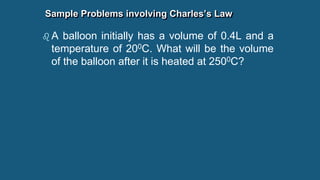 Sample Problems involving Charles’s Law
 A balloon initially has a volume of 0.4L and a
temperature of 200C. What will be the volume
of the balloon after it is heated at 2500C?
 