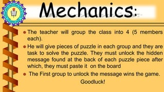 Mechanics:
 The teacher will group the class into 4 (5 members
each).
 He will give pieces of puzzle in each group and they are
task to solve the puzzle. They must unlock the hidden
message found at the back of each puzzle piece after
which, they must paste it on the board
 The First group to unlock the message wins the game.
Goodluck!
 