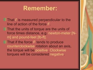 Remember: That  r  is measured perpendicular to the line of action of the force  F . That the units of torque are the units of force times distance, e.g.  newton-meter [N-m] and pound-feet [lb-ft]. That if the force  F  tends to produce  counterclockwise  rotation about an axis, the torque will be  positive .  Clockwise  torques will be considered  negative . 