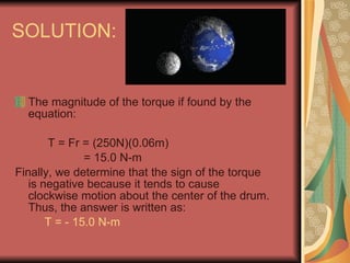 SOLUTION: The magnitude of the torque if found by the equation: T = Fr = (250N)(0.06m) = 15.0 N-m Finally, we determine that the sign of the torque is negative because it tends to cause clockwise motion about the center of the drum. Thus, the answer is written as: T = - 15.0 N-m 