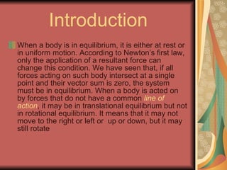 Introduction When a body is in equilibrium, it is either at rest or in uniform motion. According to Newton’s first law, only the application of a resultant force can change this condition. We have seen that, if all forces acting on such body intersect at a single point and their vector sum is zero, the system must be in equilibrium. When a body is acted on by forces that do not have a common  line of action , it may be in translational equilibrium but not in rotational equilibrium. It means that it may not move to the right or left or  up or down, but it may still rotate  