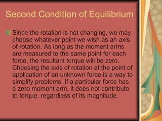 Second Condition of Equilibrium Since the rotation is not changing, we may choose whatever point we wish as an axis of rotation. As long as the moment arms are measured to the same point for each force, the resultant torque will be zero. Choosing the axis of rotation at the point of application of an unknown force is a way to simplify problems. If a particular force has a zero moment arm, it does not contribute to torque, regardless of its magnitude. 