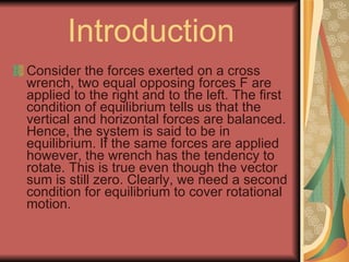 Introduction Consider the forces exerted on a cross wrench, two equal opposing forces F are applied to the right and to the left. The first condition of equilibrium tells us that the vertical and horizontal forces are balanced. Hence, the system is said to be in equilibrium. If the same forces are applied however, the wrench has the tendency to rotate. This is true even though the vector sum is still zero. Clearly, we need a second condition for equilibrium to cover rotational motion.  