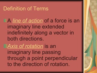 Definition of Terms A  line of action  of a force is an imaginary line extended indefinitely along a vector in both directions. Axis of rotation  is an imaginary line passing through a point perpendicular to the direction of rotation. 