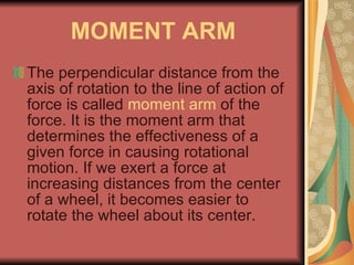 MOMENT ARM The perpendicular distance from the axis of rotation to the line of action of force is called  moment arm  of the force. It is the moment arm that determines the effectiveness of a given force in causing rotational motion. If we exert a force at increasing distances from the center of a wheel, it becomes easier to rotate the wheel about its center. 