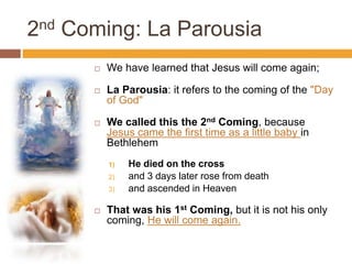 2nd Coming: La Parousia
 We have learned that Jesus will come again;
 La Parousia: it refers to the coming of the "Day
of God"
 We called this the 2nd Coming, because
Jesus came the first time as a little baby in
Bethlehem
1) He died on the cross
2) and 3 days later rose from death
3) and ascended in Heaven
 That was his 1st Coming, but it is not his only
coming, He will come again.
 