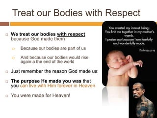 Treat our Bodies with Respect
 We treat our bodies with respect
because God made them
a) Because our bodies are part of us
b) And because our bodies would rise
again a the end of the world
 Just remember the reason God made us:
 The purpose He made you was that
you can live with Him forever in Heaven
 You were made for Heaven!
 