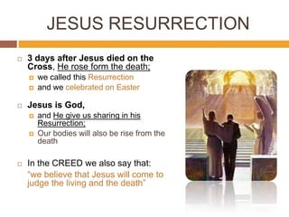 JESUS RESURRECTION
 3 days after Jesus died on the
Cross, He rose form the death;
 we called this Resurrection
 and we celebrated on Easter
 Jesus is God,
 and He give us sharing in his
Resurrection;
 Our bodies will also be rise from the
death
 In the CREED we also say that:
“we believe that Jesus will come to
judge the living and the death”
 