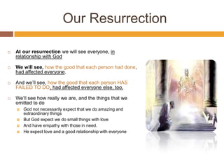Our Resurrection
 At our resurrection we will see everyone, in
relationship with God
 We will see, how the good that each person had done,
had affected everyone.
 And we’ll see, how the good that each person HAS
FAILED TO DO, had affected everyone else, too.
 We’ll see how really we are, and the things that we
omitted to do
 God not necessarily expect that we do amazing and
extraordinary things
 But God expect we do small things with love
 And have empathy with those in need.
 He expect love and a good relationship with everyone
 